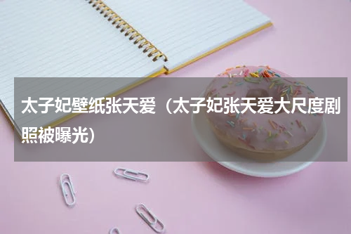 太子妃壁纸张天爱（太子妃张天爱大尺度剧照被曝光）