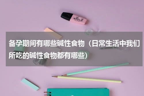 备孕期间有哪些碱性食物（日常生活中我们所吃的碱性食物都有哪些）