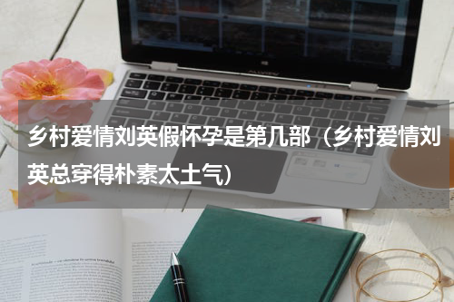 乡村爱情刘英假怀孕是第几部（乡村爱情刘英总穿得朴素太土气）
