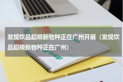 发现饮品超级新物种正在广州开展（发现饮品超级新物种正在广州）