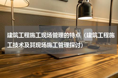 建筑工程施工现场管理的特点（建筑工程施工技术及其现场施工管理探讨）