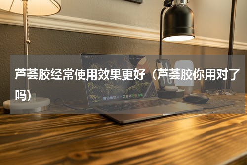 芦荟胶经常使用效果更好（芦荟胶你用对了吗）