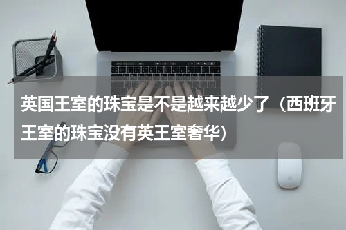英国王室的珠宝是不是越来越少了（西班牙王室的珠宝没有英王室奢华）