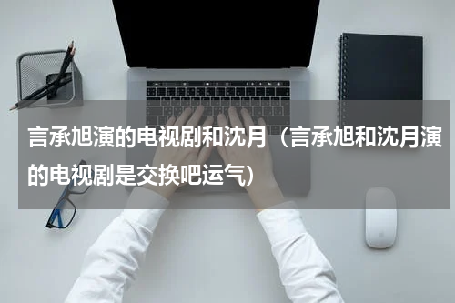 言承旭演的电视剧和沈月（言承旭和沈月演的电视剧是交换吧运气）