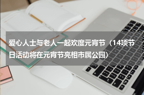 爱心人士与老人一起欢度元宵节（14项节日活动将在元宵节亮相市属公园）