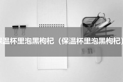 保温杯里泡黑枸杞（保温杯里泡黑枸杞）