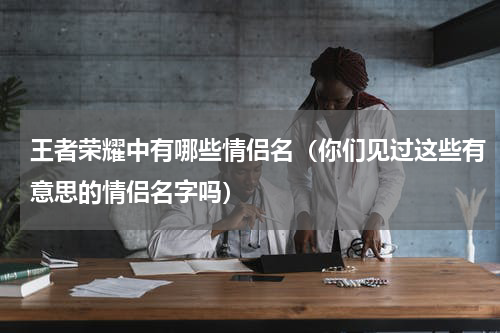 王者荣耀中有哪些情侣名（你们见过这些有意思的情侣名字吗）