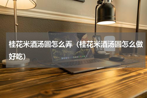 桂花米酒汤圆怎么弄（桂花米酒汤圆怎么做好吃）