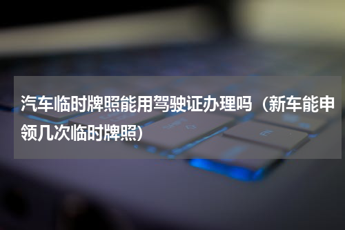 汽车临时牌照能用驾驶证办理吗（新车能申领几次临时牌照）