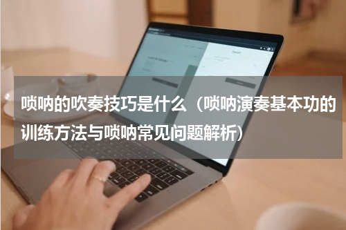 唢呐的吹奏技巧是什么（唢呐演奏基本功的训练方法与唢呐常见问题解析）