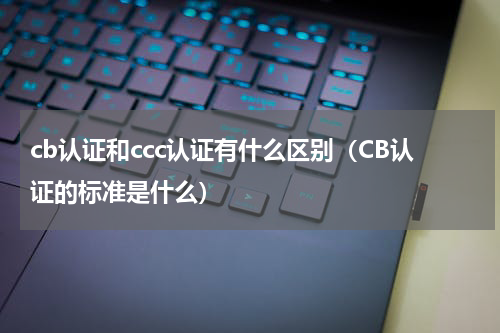 cb认证和ccc认证有什么区别（CB认证的标准是什么）