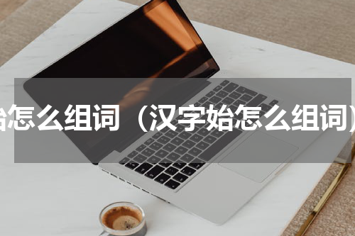 始怎么组词（汉字始怎么组词）