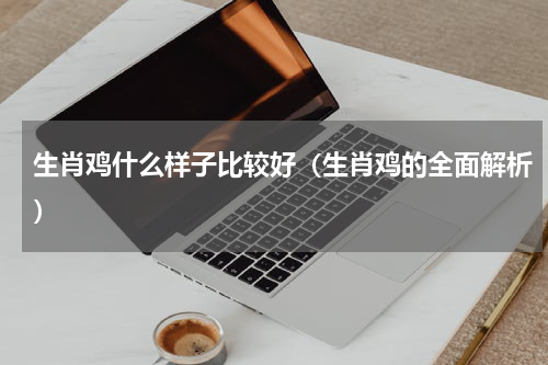 生肖鸡什么样子比较好（生肖鸡的全面解析）