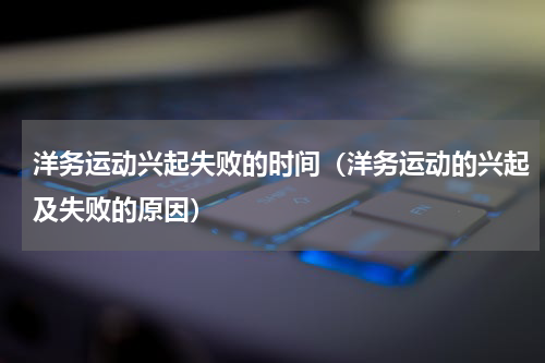 洋务运动兴起失败的时间（洋务运动的兴起及失败的原因）