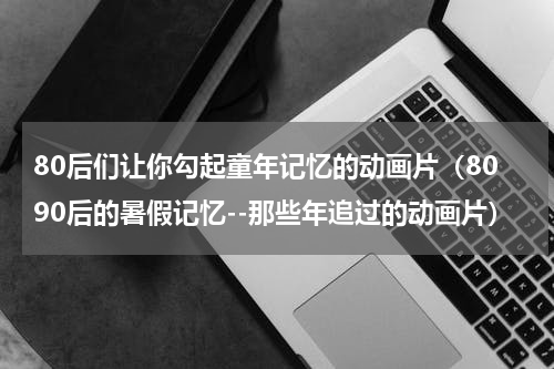 80后们让你勾起童年记忆的动画片（8090后的暑假记忆--那些年追过的动画片）