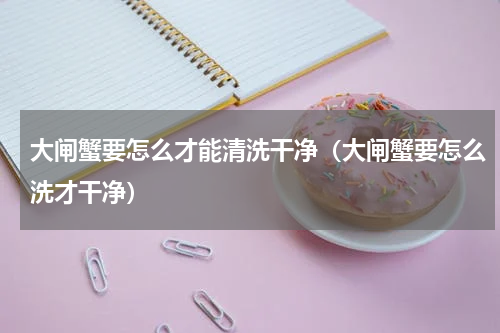 大闸蟹要怎么才能清洗干净（大闸蟹要怎么洗才干净）