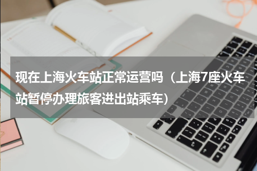 现在上海火车站正常运营吗（上海7座火车站暂停办理旅客进出站乘车）