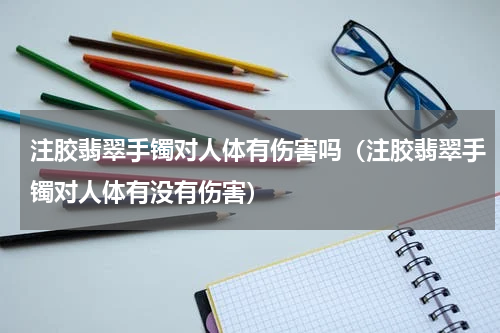 注胶翡翠手镯对人体有伤害吗（注胶翡翠手镯对人体有没有伤害）