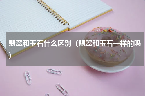 翡翠和玉石什么区别（翡翠和玉石一样的吗）