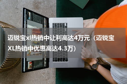 迈锐宝xl热销中让利高达4万元（迈锐宝XL热销中优惠高达4.3万）