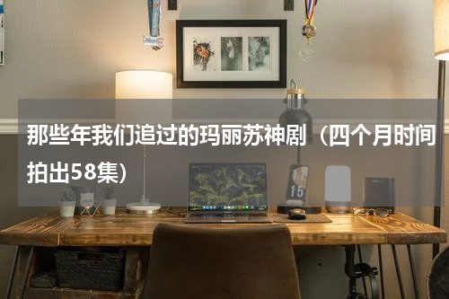 那些年我们追过的玛丽苏神剧（四个月时间拍出58集）