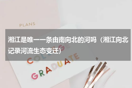 湘江是唯一一条由南向北的河吗（湘江向北记录河流生态变迁）
