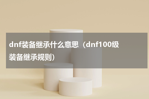 dnf装备继承什么意思（dnf100级装备继承规则）
