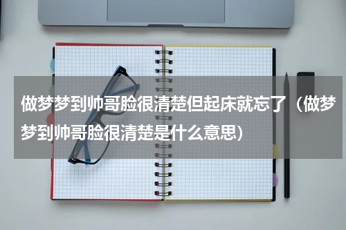 做梦梦到帅哥脸很清楚但起床就忘了（做梦梦到帅哥脸很清楚是什么意思）