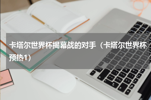 卡塔尔世界杯揭幕战的对手（卡塔尔世界杯预热1）