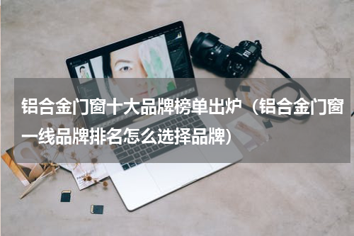 铝合金门窗十大品牌榜单出炉（铝合金门窗一线品牌排名怎么选择品牌）