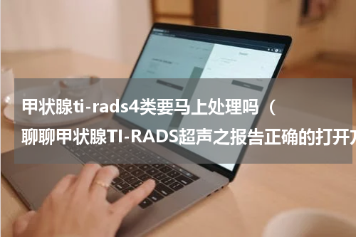 甲状腺ti-rads4类要马上处理吗（聊聊甲状腺TI-RADS超声之报告正确的打开方式）