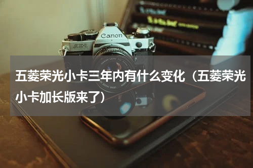 五菱荣光小卡三年内有什么变化（五菱荣光小卡加长版来了）