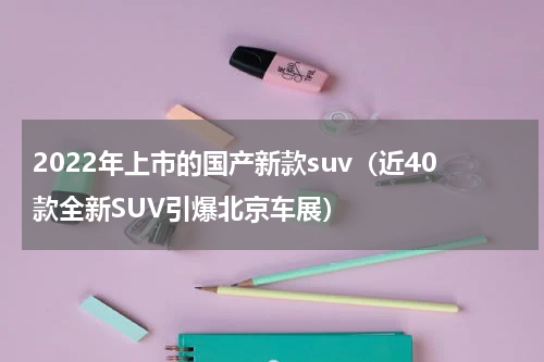 2022年上市的国产新款suv（近40款全新SUV引爆北京车展）