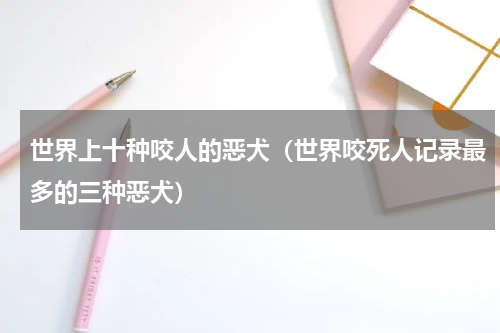 世界上十种咬人的恶犬（世界咬死人记录最多的三种恶犬）