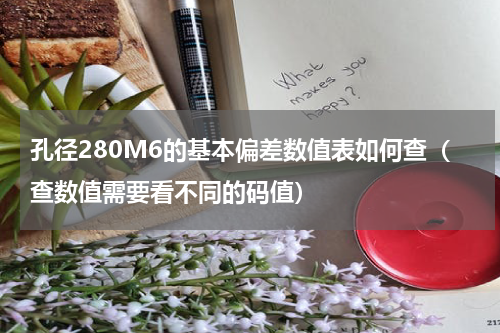 孔径280M6的基本偏差数值表如何查（查数值需要看不同的码值）