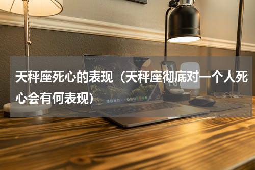 天秤座死心的表现（天秤座彻底对一个人死心会有何表现）