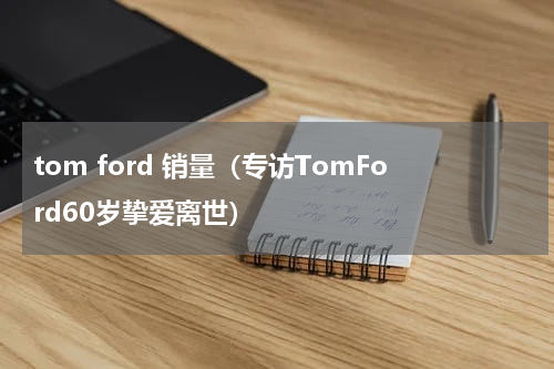 tom ford 销量（专访TomFord60岁挚爱离世）