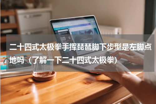 二十四式太极拳手挥琵琶脚下步型是左脚点地吗（了解一下二十四式太极拳）