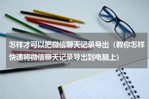 怎样才可以把微信聊天记录导出（教你怎样快速将微信聊天记录导出到电脑上）