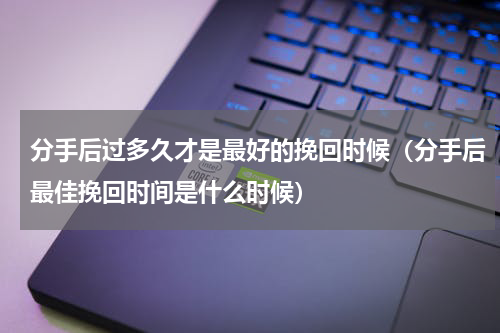 分手后过多久才是最好的挽回时候（分手后最佳挽回时间是什么时候）