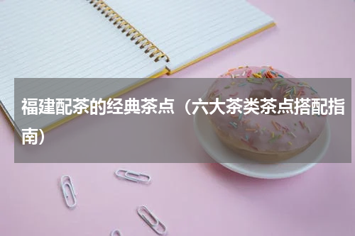 福建配茶的经典茶点（六大茶类茶点搭配指南）
