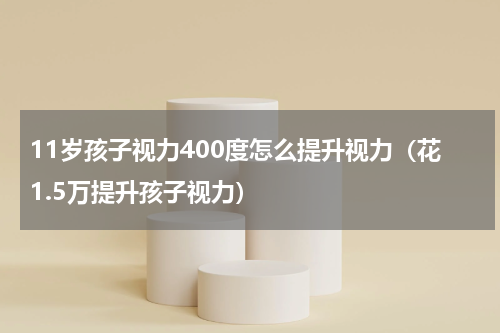 11岁孩子视力400度怎么提升视力（花1.5万提升孩子视力）