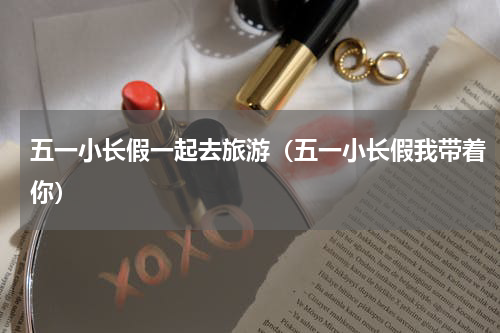 五一小长假一起去旅游（五一小长假我带着你）
