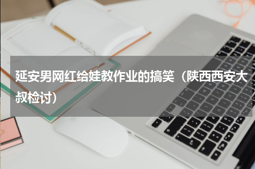 延安男网红给娃教作业的搞笑（陕西西安大叔检讨）