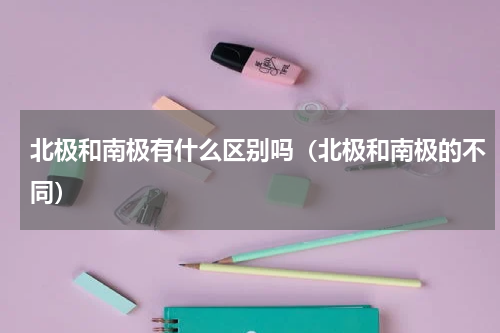 北极和南极有什么区别吗（北极和南极的不同）