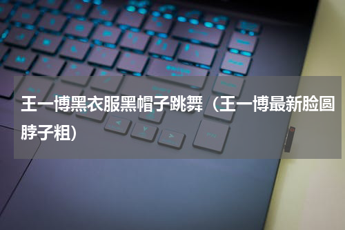 王一博黑衣服黑帽子跳舞（王一博最新脸圆脖子粗）