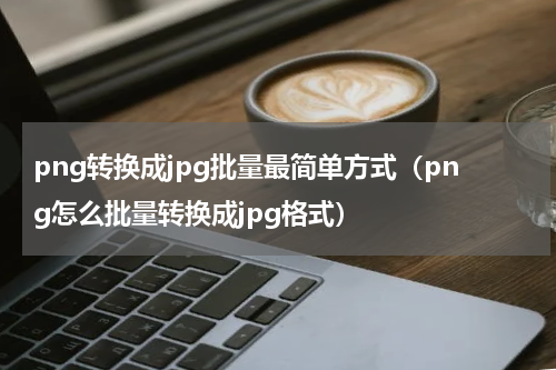 png转换成jpg批量最简单方式（png怎么批量转换成jpg格式）