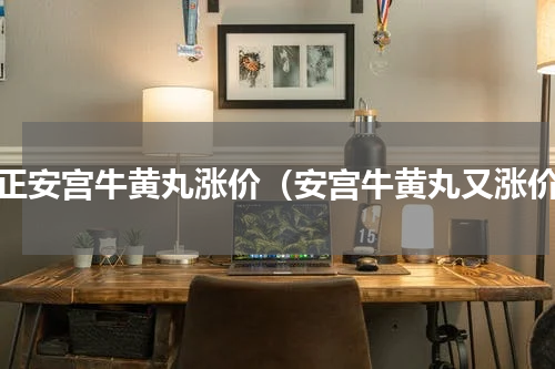 修正安宫牛黄丸涨价（安宫牛黄丸又涨价）