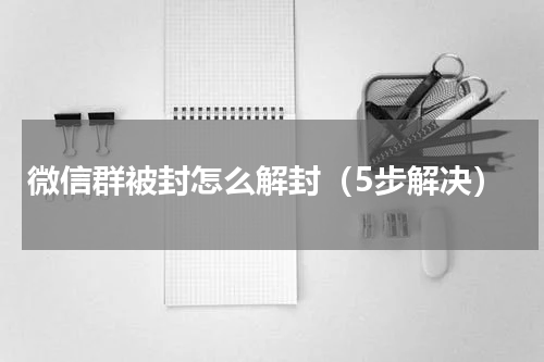 微信群被封怎么解封（5步解决）