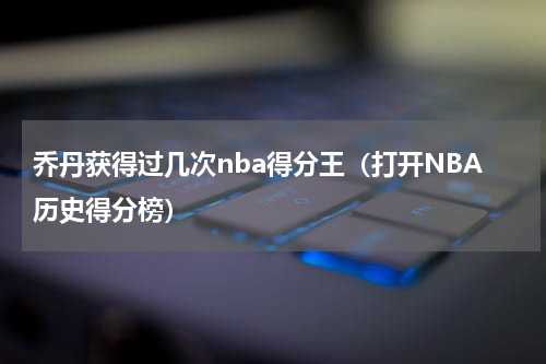 乔丹获得过几次nba得分王（打开NBA历史得分榜）